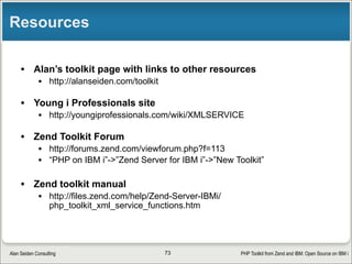 PHP Toolkit from Zend and IBM: Open Source on IBM iAlan Seiden Consulting
Useful settings in toolkit.ini
• Located in /usr/local/zendsvr(6)/share/ToolkitApi
• Useful settings:
•[system]
• Debug=true
• Creates debug.log
• XMLServiceLib = "ZENDSVR6“
• Or = “XMLSERVICE”
• Lets you try new versions safely
73
 