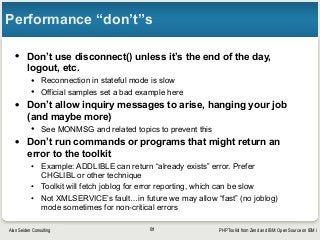 PHP Toolkit from Zend and IBM: Open Source on IBM iAlan Seiden Consulting
Performance “don’t”s
• Don’t use disconnect() unless it’s the end of the day,
logout, etc.
• Reconnection in stateful mode is slow
• Official samples set a bad example here
• Don’t allow inquiry messages to arise, hanging your job
(and maybe more)
• See MONMSG and related topics to prevent this
• Don’t run commands or programs that might return an
error to the toolkit
• Example: ADDLIBLE can return “already exists” error. Prefer
CHGLIBL or other technique
• Toolkit will fetch joblog for error reporting, which can be slow
• Not XMLSERVICE’s fault…in future we may allow “fast” (no joblog)
mode sometimes for non-critical errors
81
 