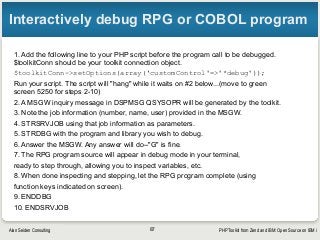 PHP Toolkit from Zend and IBM: Open Source on IBM iAlan Seiden Consulting
Interactively debug RPG or COBOL program
1. Add the following line to your PHP script before the program call to be debugged.
$toolkitConn should be your toolkit connection object.
$toolkitConn->setOptions(array(‘customControl'=>'*debug'));
Run your script. The script will "hang" while it waits on #2 below...(move to green
screen 5250 for steps 2-10)
2. A MSGW inquiry message in DSPMSG QSYSOPR will be generated by the toolkit.
3. Note the job information (number, name, user) provided in the MSGW.
4. STRSRVJOB using that job information as parameters.
5. STRDBG with the program and library you wish to debug.
6. Answer the MSGW. Any answer will do--"G" is fine.
7. The RPG program source will appear in debug mode in your terminal,
ready to step through, allowing you to inspect variables, etc.
8. When done inspecting and stepping, let the RPG program complete (using
function keys indicated on screen).
9. ENDDBG
10. ENDSRVJOB
87
 