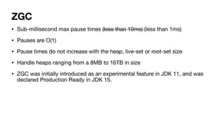 ZGC
• Sub-millisecond max pause times (less than 10ms) (less than 1ms)
• Pauses are O(1)
• Pause times do not increase with the heap, live-set or root-set size
• Handle heaps ranging from a 8MB to 16TB in size
• ZGC was initially introduced as an experimental feature in JDK 11, and was
declared Production Ready in JDK 15.
 