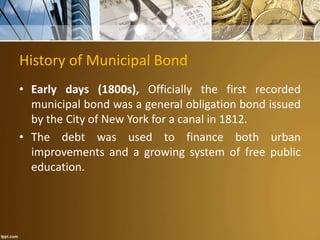 History of Municipal Bond
• Early days (1800s), Officially the first recorded
municipal bond was a general obligation bond issued
by the City of New York for a canal in 1812.
• The debt was used to finance both urban
improvements and a growing system of free public
education.
 
