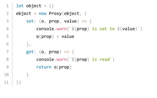 let object = {} 
object = new Proxy(object, { 
  set: (o, prop, value) => { 
    console.warn(`${prop} is set to ${value}`) 
    o[prop] = value 
  }, 
  get: (o, prop) => { 
    console.warn(`${prop} is read`) 
    return o[prop] 
  } 
})
1
2
3
4
5
6
7
8
9
10
11
 