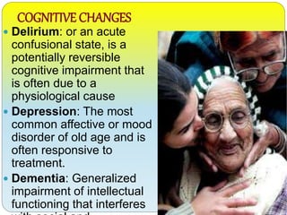 COGNITIVE CHANGES
 Delirium: or an acute
confusional state, is a
potentially reversible
cognitive impairment that
is often due to a
physiological cause
 Depression: The most
common affective or mood
disorder of old age and is
often responsive to
treatment.
 Dementia: Generalized
impairment of intellectual
functioning that interferes
 