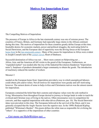 Motives For Imperialism Essay
The Compelling Motives of Imperialism
The presence of Europe in Africa in the late nineteenth century was one of extreme power. The
countries of France, Britain, and Germany had especially large claims to the African continent
during this time. The motives of imperialism for these countries greatly define Europe at this time.
Insatiable desires for economic markets, power and political struggles, the motivating belief in
Social Darwinism, and the European idea of superiority were the driving forces at the European
home front in the late nineteenth century. Many of the causes for imperialism in Africa were evident
in Joseph Conrad's turn of the century novel, Heart of Darkness.
Successful domination of Africa was not ... Show more content on Helpwriting.net ...
Africa, Asia, and the Americas all fell victim to the greed of the Europeans. Furthermore, an
"expanded market" was needed after the rise of the Industrial Revolution (Sanderson "Imperialism
notes"). Surpluses of products demanded a larger community to obtain the goods. The introduction
of machinery reduced the number of workers
Messner 2
needed on the European home front. Imperialism provided a way in which unemployed laborers
could obtain jobs and/or riches. Not all motives for imperialism were greedy and self–motivating
however. The earnest desire of some to help civilize and Christianize natives was the utmost reason
for imperialism.
Europeans contained the belief that their customs and religious values were the sole method in
living. Missionaries from throughout Europe desired to journey to foreign lands in order to teach the
civilized and Christian ways of living to the natives. Often missionaries were in competition for
converts, and thus supplied imperialism with other drives (Patterson, par. 10). The Social Darwinist
ideas were prevalent in this time. The Europeans believed in the survival of the fittest, and it was
generally accepted that the Anglo–Saxons were the superior race. In the 1890's Rudyard Kipling
published "Whiteman's Burden". This poem defines the white man as responsible for civilizing the
"others". It is supportive of the imperialism of other countries
... Get more on HelpWriting.net ...
 