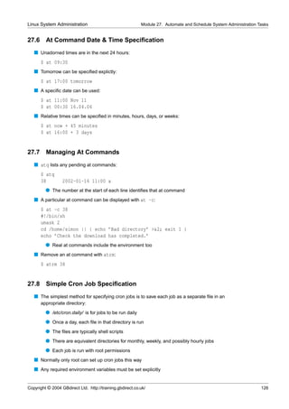 Linux System Administration                                Module 27. Automate and Schedule System Administration Tasks


27.6     At Command Date & Time Speciﬁcation
   s Unadorned times are in the next 24 hours:
       $ at 09:30
   s Tomorrow can be speciﬁed explictly:
       $ at 17:00 tomorrow
   s A speciﬁc date can be used:
       $ at 11:00 Nov 11
       $ at 00:30 16.04.06
   s Relative times can be speciﬁed in minutes, hours, days, or weeks:
       $ at now + 45 minutes
       $ at 16:00 + 3 days


27.7     Managing At Commands
   s atq lists any pending at commands:
       $ atq
       38         2002-01-16 11:00 a
         q The number at the start of each line identiﬁes that at command
   s A particular at command can be displayed with at -c:
       $ at -c 38
       #!/bin/sh
       umask 2
       cd /home/simon || { echo ’Bad directory’ >&2; exit 1 }
       echo ’Check the download has completed.’
         q Real at commands include the environment too
   s Remove an at command with atrm:
       $ atrm 38


27.8     Simple Cron Job Speciﬁcation
   s The simplest method for specifying cron jobs is to save each job as a separate ﬁle in an
       appropriate directory:
         q /etc/cron.daily/ is for jobs to be run daily
         q Once a day, each ﬁle in that directory is run
         q The ﬁles are typically shell scripts
         q There are equivalent directories for monthly, weekly, and possibly hourly jobs
         q Each job is run with root permissions
   s Normally only root can set up cron jobs this way
   s Any required environment variables must be set explicitly


Copyright © 2004 GBdirect Ltd. http://training.gbdirect.co.uk/                                                     126
 