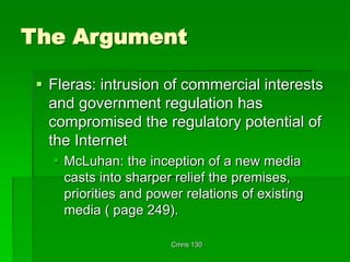 Cmns 130
The Argument
 Fleras: intrusion of commercial interests
and government regulation has
compromised the regulatory potential of
the Internet
 McLuhan: the inception of a new media
casts into sharper relief the premises,
priorities and power relations of existing
media ( page 249).
 