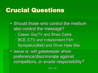 Cmns 130
Crucial Questions
 Should those who control the medium
also control the message?
 Cases: GayTV and Shaw Cable
 BCE /CTV and Independent Film
 Sympatico(Bell) and Oliver Hate Site
 Issue is: will gatekeeper show
preference/discriminate against
competitors, or evade responsibility?
 