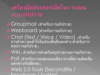  Groupmail (สําหรับการอภิปราย)
 Webboard (สําหรับการอภิปราย)
 Chat (Text / Voice / Video) (สําหรับ
  การทําความเข้าใจในประเด็นที่แตกต่าง สําหรับการ
  สรุปการอภิปราย)
 Wiki (สําหรับการช่วยกันสรุปรายงานการอภิปราย)
 Poll (สําหรับการลงคะแนนเสียง หากมีความคิดเห็น
  แตกต่างกันชัดเจน)
 Web    2.0 Tools (Secondlife /
 