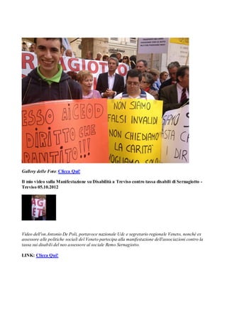 Gallery delle Foto: Clicca Qui!

Il mio video sulla Manifestazione su Disabilità a Treviso contro tassa disabili di Sernagiotto -
Treviso 05.10.2012




Video dell'on.Antonio De Poli, portavoce nazionale Udc e segretario regionale Veneto, nonchè ex
assessore alle politiche sociali del Veneto partecipa alla manifestazione dell'associazioni contro la
tassa sui disabili del neo assessore al sociale Remo Sernagiotto.

LINK: Clicca Qui!
 