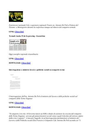 Il portavoce nazionale Udc e segretario regionale Veneto on. Antonio De Poli a Palazzo del
Turismo a Montegrotto durante la conferenza stampa sul rilancio del comparto termale.

LINK: Clicca Qui!

Termali Anche l'Udc fa pressing - Gazzettino




Oggi consiglio regionale straordinario

LINK: Clicca Qui!

DOWNLOAD: Clicca Qui!


Inte rrogazione a ministro lavoro e politiche sociali su comparto te rme




L'interrogazione dell'on. Antonio De Poli al ministro del lavoro e delle po litiche sociali sul
comparto delle Terme Euganee

LINK: Clicca Qui!

DOWNLOAD: Clicca Qui!


"Il comparto è in crisi. Al Governo lancio un SOS e chiedo di sostenere la crescita del comparto
delle Terme Euganee: servono gli ammortizzatori sociali senza i quali il destino del settore colpito
dalla crisi è segnato". A lanciare l'appello, in un'interrogazione parlamentare al ministro del
Lavoro e delle Politiche sociali Elsa Fornero è il deputato Udc Antonio De Poli secondo cui "è
 