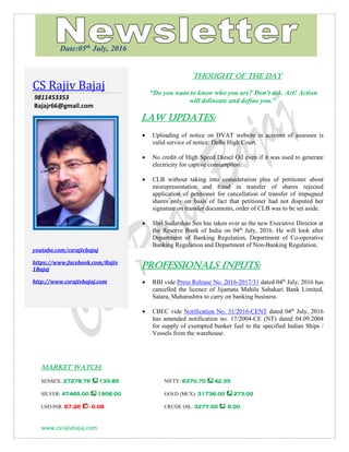 www.csrajivbajaj.com
THOUGHT OF THE DAY
THOUGHT OF THE DAY
“Do you want to know who you are? Don't ask. Act! Action
will delineate and define you.”
Law Updates:
 Uploading of notice on DVAT website in account of assessee is
valid service of notice: Delhi High Court.
 No credit of High Speed Diesel Oil even if it was used to generate
electricity for captive consumption.
 CLB without taking into consideration plea of petitioner about
misrepresentation and fraud in transfer of shares rejected
application of petitioner for cancellation of transfer of impugned
shares only on basis of fact that petitioner had not disputed her
signature on transfer documents, order of CLB was to be set aside.
 Shri Sudarshan Sen has taken over as the new Executive Director at
the Reserve Bank of India on 04th
July, 2016. He will look after
Department of Banking Regulation, Department of Co-operative
Banking Regulation and Department of Non-Banking Regulation.
PROFESSIONALS INPUTS:
 RBI vide Press Release No. 2016-2017/31 dated 04th
July, 2016 has
cancelled the licence of Jijamata Mahila Sahakari Bank Limited,
Satara, Maharashtra to carry on banking business.
 CBEC vide Notification No. 31/2016-CENT dated 04th
July, 2016
has amended notification no. 17/2004-CE (NT) dated 04.09.2004
for supply of exempted bunker fuel to the specified Indian Ships /
Vessels from the warehouse.
MARKET WATCH:
SENSEX: 27278.76 133.85 NIFTY: 8370.70 42.35
SILVER: 47465.00 1906.00 GOLD (MCX): 31736.00 273.00
USD/INR: 67.26 - 0.06 CRUDE OIL: 3277.00 6.00
CS Rajiv Bajaj
9811453353
Bajajr66@gmail.com
youtube.com/csrajivbajaj
https://www.facebook.com/Rajiv
1Bajaj
http://www.csrajivbajaj.com
Date:05th
July, 2016
 