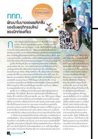 ททท.
พฒนาโมบายแอพพลเิ คชน
 ั                 ่ั
รองรบพฤตกรรมใหม่
    ั     ิ
ของนกทองเทยว
      ั ่ ่ี

ก
	
	
         	 	 ารค้นหาข้อมูลการท่องเทียวและการสร้างประสบการณ์การท่องเทียว
                                                                    ่
         	 	 แบบใหม่ เพื่อรองรับและตอบสนองความต้องการของนักท่องเที่ยว
                        	ไม่ ได้จ�ำกัดแค่การหาข้อมูลจากหนังสือหรือเว็บไซต์อีกต่อไปเมื่อ
การท่องเทียวแห่งประเทศไทย หรือ ททท. ได้พฒนาแอพพลิเคชันเพือรองรับการ
                    ่
เติบโตของสมาร์ทโฟน และสมาร์ทดีไวซ์ ซึงเป็นอุปกรณ์อจฉริยะในการตอบสนองความ        ่
ต้องการเข้าถึงข้อมูลให้สอดคล้องกับพฤติกรรมการเข้าถึงข้อมูลแหล่งท่องเทียวทีเ่ ปลียน-
                                                                                           ั
                                                                                                                  ั
                                                                                                                                    ่ ่

                                                                                                                                                    ่
                                                                                                                                                       ่




                                                                                                                                                                         ่     	 ส�ำหรับปีหน้า ททท. ได้ตงเป้าทีจะ       ั้              ่
แปลงของนักท่องเทียว และเพือรองรับการสร้างรายได้ให้กบอุตสาหกรรมการท่องเทียว
                                      ่                 ่                                                              ั                                                   ่   เน้นการพัฒนาโมบายแอพพลิเคชันเพิมขึน              ่ ่ ้
ของไทยทังจากนักท่องเทียวชาวไทยและต่างประเทศมูลค่ากว่า 2 ล้านล้านบาทในปี 2557
                ้                           ่                                                                                                                                  ส�ำหรับนักท่องเทียวทังชาวไทยและ
                                                                                                                                                                                                      ่ ้
	 ฐาปนีย์ เกียรติไพบูลย์ ผูอำนวยการกลุมสารสนเทศการตลาด การท่องเทียว
                                                        ้�                            ่                                                                        ่               ต่างประเทศ และมีการเพิมฟังก์ชนในส่วน
                                                                                                                                                                                                                ่                ั่
แห่งประเทศไทย หรือ ททท. เล่าว่า ปัจจุบนพฤติกรรมการเข้าถึงค้นหาข้อมูลทัวไป     ั                                                                              ่                 ของสถานทีทองเทียวในรูปแบบของการ
                                                                                                                                                                                               ่่ ่
และข้อมูลแหล่งท่องเทียวเปลียนแปลงจากเดิมอย่างมาก ซึงการเข้าถึงข้อมูลของ
                                        ่             ่                                                                  ่                                                     บอกต�ำแหน่งสถานที่ หรือ Location base
นักท่องเทียวผ่านสมาร์ทโฟน หรือสมาร์ทดีไวซ์ มากขึน เนืองจากเป็นการเข้าถึงข้อมูล
                  ่                                                                                       ้ ่                                                                  มากขึนด้วย โดยจะร่วมมือกับนักพัฒนา
                                                                                                                                                                                       ้
แหล่งท่องเทียวทีสร้างความสะดวกและรวดเร็วให้กบนักท่องเทียว ดังนัน ททท. ได้
                               ่ ่                                                                     ั                        ่               ้                              ในการน�ำเทคโนโลยีใหม่มาช่วยเสริม
พัฒนาโมบายแอพพลิเคชัน เพือเป็นทางเลือกให้กบผูใช้งานโทรศัพท์มอถือ ผ่านโมบาย
                                               ่ ่                                                    ั ้                                     ื                                ศักยภาพและอ�ำนวยความสะดวกในการ
แอพพลิเคชัน Amazing Thailand ที่ให้ทงข้อมูลสถานทีแหล่งท่องเทียว ความรู้
                             ่                                             ั้                                 ่                           ่                                    ท่องเทียวเพือให้นกท่องเทียวมีความ
                                                                                                                                                                                         ่ ่ ั                    ่
ความบันเทิง ตลอดจนถึงเกมส์ เพือให้นกท่องเทียวหรือผูทดาวน์โหลดแอพพลิเคชัน
                                                               ่ ั                               ่                  ้ ี่                                               ่       สะดวกในการเข้าถึงแหล่งท่องเทียวได้          ่
ได้รบความสนุกในการใช้งานและเข้าถึงข้อมูลการท่องเทียว ขณะนี้ ททท. ได้พฒนา
       ั                                                                                                        ่                                        ั                     รวดเร็วมากขึน นอกจากนี้ ททท. ยังได้
                                                                                                                                                                                                ้
โมบายแอพพลิเคชันทางด้านการท่องเทียวทีหลากหลาย
                                    ่                                     ่ ่                                                                                                  ตังเป้าผูเ้ ข้ามาเยียมชมเว็บไซต์เพิมมากขึน
                                                                                                                                                                                 ้                  ่                         ่               ้
	 ฐาปนีย์ เล่าว่า การให้ขอมูลแหล่งท่องเทียวและความรูตางอยู่ในรูปของโมบาย
                                                    ้                                    ่                                 ้่                                                  จากเดิมมีผเู้ ข้าชมเว็บไซต์ในปัจจุบน                 ั
แอพพลิเคชัน หรือ มัลติมเี ดีย เพือรองรับการเติบโตของสมาร์ทดีไวซ์หรืออุปกรณ์
                           ่                                 ่                                                                                                                 130 ล้านหน้าของผูเ้ ข้าชม หรือ Page
อัจฉริยะ ทีมการเติบโตในการใช้งานอย่างต่อเนือง และ ททท. ได้มการบูรณาการข้อมูล
                         ่ี                                                                  ่                                        ี                                        views จะเพิมขึนอีกมากกว่า 25 เปอร์เซ็นต์
                                                                                                                                                                                               ่ ้
การท่องเทียวระหว่างกิจกรรมทีเ่ ป็นประเพณีปกติเข้าสูกจกรรมผ่านเครือข่ายออนไลน์
                      ่                                                                                    ่ิ                                                                  และมีผดาวน์โหลดโมบายแอพพลิเคชัน
                                                                                                                                                                                          ู้                                              ่
เพือทีจะกระจายไปยังการเชือมโยงไปยังนักท่องเทียวกลุมเดิมและนักท่องเทียวกลุมใหม่
   ่ ่                                            ่                                                  ่ ่                                              ่ ่                      เพิมขึนจากเดิมอีกอย่างน้อย 25 เปอร์เซ็นต์
                                                                                                                                                                                   ่ ้
ให้มากขึนทังในและต่างประเทศ เช่น เทศกาลลอยกระทงจะมีกจกรรมออนไลน์ใน
             ้ ้                                                                                                                  ิ                                            ในปีหน้า โดยมีการจัดกิจกรรมทีกระตุน           ่ ้
รูปแบบของเกมส์และการแข่งขัน มีการให้ขอมูลเทศกาลลอยกระทงทีมทวประเทศ และ            ้                                                         ่ ี ั่                             ความสนใจของนักท่องเทียวอย่างต่อเนือง
                                                                                                                                                                                                              ่                             ่
ชวนนักท่องเทียวมาร่วมมีประสบการณ์การเล่นเกมส์เทศกาลลอยกระทง ก่อนทีจะถึง
                                ่                                                                                                                                ่             เช่น กิจกรรม Miracle Thailand ในการ
เทศกาลจริง เพือเป็นการเชิญชวนนักท่องเทียวชาวต่างประเทศมาเทียวเมืองไทย เป็นต้น
                                  ่                                                 ่                                                   ่                                      ถ่ายภาพแหล่งท่องเทียวทัวประเทศไทย
                                                                                                                                                                                                          ่ ่
	 “การให้บริการผ่านแอพพลิเคชันให้ประโยชน์มากน้อยแค่ไหน ประโยชน์ของโมบาย
                                                                ่                                                                                                              ของนักท่องเทียว เป็นต้น ทังนีเ้ พือรองรับ
                                                                                                                                                                                                  ่                   ้ ่
แอพพลิเคชันมีมาก เนืองจากโลกปัจจุบนหนีไม่พนโทรศัพท์มอถือหรือสมาร์ทโฟนซึงเป็น
                         ่                ่                             ั                      ้                            ื                                        ่         เป้าหมายที่ ททท. ตังเป้าทีจะสร้างรายได้
                                                                                                                                                                                                        ้           ่
ส่วนหนึงของการด�ำเนินชีวตประจ�ำวันไปแล้ว และเราพยายามจะท�ำแอพพลิเคชันที่ให้
           ่                                    ิ                                                                                                                  ่           ให้ธรกิจและอุตสาหกรรมการท่องเทียวใน
                                                                                                                                                                                    ุ                                                 ่
ข้อมูลทีมความใหม่อยูเ่ สมอ ท�ำให้คนทีดาวน์โหลดแอพพลิเคชันไปแล้ว อยากทีจะเข้ามา
             ่ี                                                       ่                                                       ่                            ่                   ประเทศทังจากนักท่องเทียวชาวไทยและ
                                                                                                                                                                                             ้              ่
ดูซำๆ และกลับเข้ามาดูอกครัง ดังนันแอพพลิเคชันของ ททท. จะสร้างอยูบนพืนฐาน
    �้                                        ี ้                 ้                                ่                                               ่ ้                         ชาวต่างประเทศประมาณ 2 ล้านล้านบาท
ของความต้องการของนักท่องเทียวจริงๆ” ผูอำนวยการกลุมสารสนเทศการตลาดกล่าว
                                                           ่                          ้�                             ่                                                         ภายในปี 2557
 12 Smart Industry
 