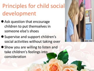 Principles for child social
development
 Ask question that encourage
children to put themselves in
someone else's shoes
 Supervise and support children's
social activities without taking over
 Show you are willing to listen and
take children's feelings into
consideration
 