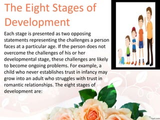 Each stage is presented as two opposing
statements representing the challenges a person
faces at a particular age. If the person does not
overcome the challenges of his or her
developmental stage, these challenges are likely
to become ongoing problems. For example, a
child who never establishes trust in infancy may
grow into an adult who struggles with trust in
romantic relationships. The eight stages of
development are:
 