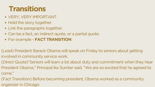 VERY, VERY IMPORTANT.
Hold the story together.
Link the paragraphs together.
Can be a fact, an indirect quote, or a partial quote.
For example - FACT TRANSITION:
(Lead) President Barack Obama will speak on Friday to seniors about getting
involved in community service work.
(Direct Quote)“Seniors will learn a lot about duty and commitment when they hear
President Obama,” Principal Ike Sumter said. “We are so excited that he agreed to
come.”
(Fact Transition) Before becoming president, Obama worked as a community
organizer in Chicago.
Transitions
 