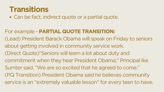 Can be fact, indirect quote or a partial quote.
For example - PARTIAL QUOTE TRANSITION:
(Lead) President Barack Obama will speak on Friday to seniors
about getting involved in community service work.
(Direct Quote)“Seniors will learn a lot about duty and
commitment when they hear President Obama,” Principal Ike
Sumter said. “We are so excited that he agreed to come.”
(PQ Transition) President Obama said he believes community
service is an “extremely valuable lesson” for every teen to have.
Transitions
 