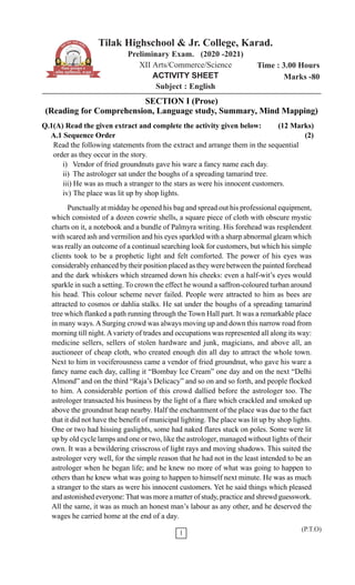 Tilak Highschool & Jr. College, Karad.
Preliminary Exam. (2020 -2021)
XII Arts/Commerce/Science
ACTIVITY SHEET
Subject : English
Time : 3.00 Hours
Marks -80
1
(P.T.O)
SECTION I (Prose)
(Reading for Comprehension, Language study, Summary, Mind Mapping)
Q.1(A) Read the given extract and complete the activity given below: (12 Marks)
A.1 Sequence Order (2)
Read the following statements from the extract and arrange them in the sequential
order as they occur in the story.
i) Vendor of fried groundnuts gave his ware a fancy name each day.
ii) The astrologer sat under the boughs of a spreading tamarind tree.
iii) He was as much a stranger to the stars as were his innocent customers.
iv) The place was lit up by shop lights.
Punctually at midday he opened his bag and spread out his professional equipment,
which consisted of a dozen cowrie shells, a square piece of cloth with obscure mystic
charts on it, a notebook and a bundle of Palmyra writing. His forehead was resplendent
with scared ash and vermilion and his eyes sparkled with a sharp abnormal gleam which
was really an outcome of a continual searching look for customers, but which his simple
clients took to be a prophetic light and felt comforted. The power of his eyes was
considerably enhanced by their position placed as they were between the painted forehead
and the dark whiskers which streamed down his cheeks: even a half-wit’s eyes would
sparkle in such a setting. To crown the effect he wound a saffron-coloured turban around
his head. This colour scheme never failed. People were attracted to him as bees are
attracted to cosmos or dahlia stalks. He sat under the boughs of a spreading tamarind
tree which flanked a path running through the Town Hall part. It was a remarkable place
in many ways. ASurging crowd was always moving up and down this narrow road from
morning till night.Avariety of trades and occupations was represented all along its way:
medicine sellers, sellers of stolen hardware and junk, magicians, and above all, an
auctioneer of cheap cloth, who created enough din all day to attract the whole town.
Next to him in vociferousness came a vendor of fried groundnut, who gave his ware a
fancy name each day, calling it “Bombay Ice Cream” one day and on the next “Delhi
Almond” and on the third “Raja’s Delicacy” and so on and so forth, and people flocked
to him. A considerable portion of this crowd dallied before the astrologer too. The
astrologer transacted his business by the light of a flare which crackled and smoked up
above the groundnut heap nearby. Half the enchantment of the place was due to the fact
that it did not have the benefit of municipal lighting. The place was lit up by shop lights.
One or two had hissing gaslights, some had naked flares stuck on poles. Some were lit
up by old cycle lamps and one or two, like the astrologer, managed without lights of their
own. It was a bewildering crisscross of light rays and moving shadows. This suited the
astrologer very well, for the simple reason that he had not in the least intended to be an
astrologer when he began life; and he knew no more of what was going to happen to
others than he knew what was going to happen to himself next minute. He was as much
a stranger to the stars as were his innocent customers. Yet he said things which pleased
and astonished everyone:That was more a matter of study, practice and shrewd guesswork.
All the same, it was as much an honest man’s labour as any other, and he deserved the
wages he carried home at the end of a day.
 