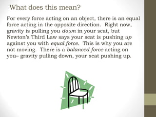 What does this mean?
For every force acting on an object, there is an equal
force acting in the opposite direction. Right now,
gravity is pulling you down in your seat, but
Newton’s Third Law says your seat is pushing up
against you with equal force. This is why you are
not moving. There is a balanced force acting on
you– gravity pulling down, your seat pushing up.
 