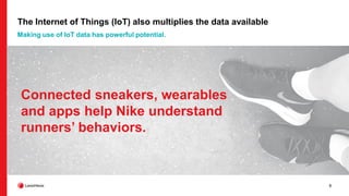 9
The Internet of Things (IoT) also multiplies the data available
Making use of IoT data has powerful potential.
Connected sneakers, wearables
and apps help Nike understand
runners’ behaviors.
 