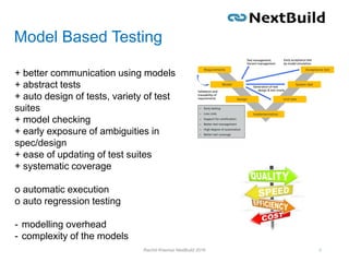 Model Based Testing
6Rachid Kherrazi NextBuild 2016
+ better communication using models
+ abstract tests
+ auto design of tests, variety of test
suites
+ model checking
+ early exposure of ambiguities in
spec/design
+ ease of updating of test suites
+ systematic coverage
o automatic execution
o auto regression testing
- modelling overhead
- complexity of the models
 