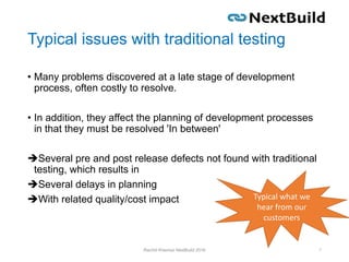 Typical issues with traditional testing
• Many problems discovered at a late stage of development
process, often costly to resolve.
• In addition, they affect the planning of development processes
in that they must be resolved 'In between'
Several pre and post release defects not found with traditional
testing, which results in
Several delays in planning
With related quality/cost impact
Rachid Kherrazi NextBuild 2016 7
Typical what we
hear from our
customers
 