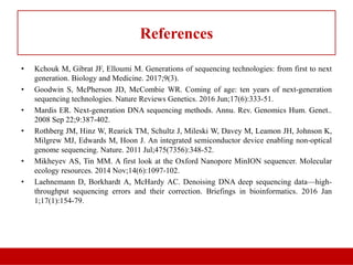 References
• Kchouk M, Gibrat JF, Elloumi M. Generations of sequencing technologies: from first to next
generation. Biology and Medicine. 2017;9(3).
• Goodwin S, McPherson JD, McCombie WR. Coming of age: ten years of next-generation
sequencing technologies. Nature Reviews Genetics. 2016 Jun;17(6):333-51.
• Mardis ER. Next-generation DNA sequencing methods. Annu. Rev. Genomics Hum. Genet..
2008 Sep 22;9:387-402.
• Rothberg JM, Hinz W, Rearick TM, Schultz J, Mileski W, Davey M, Leamon JH, Johnson K,
Milgrew MJ, Edwards M, Hoon J. An integrated semiconductor device enabling non-optical
genome sequencing. Nature. 2011 Jul;475(7356):348-52.
• Mikheyev AS, Tin MM. A first look at the Oxford Nanopore MinION sequencer. Molecular
ecology resources. 2014 Nov;14(6):1097-102.
• Laehnemann D, Borkhardt A, McHardy AC. Denoising DNA deep sequencing data—high-
throughput sequencing errors and their correction. Briefings in bioinformatics. 2016 Jan
1;17(1):154-79.
 