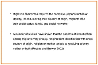  A number of studies have shown that the patterns of identification
among migrants vary greatly, ranging from identification with one’s
country of origin, religion or mother tongue to receiving country,
neither or both (Roccas and Brewer 2002).
 Migration sometimes requires the complete (re)construction of
identity. Indeed, leaving their country of origin, migrants lose
their social status, family, and social networks.
 