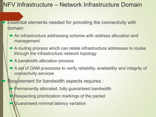 NFV Infrastructure – Network Infrastructure Domain 
 Essential elements needed for providing the connectivity with 
domain: 
 An infrastructure addressing scheme with address allocation and 
management 
 A routing process which can relate infrastructure addresses to routes 
through the infrastructure network topology 
 A bandwidth allocation process 
 A set of OAM processes to verify reliability, availability and integrity of 
connectivity services 
 Requirement for bandwidth aspects requires : 
 Permanently allocated, fully guaranteed bandwidth 
 Respecting prioritization markings of the packet 
 Guaranteed minimal latency variation 
 