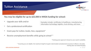 RAPID RESPONSE WORKSHOP 16
Tuition Assistance
You may be eligible for up to $22,000 in WIOA funding for school:
• Upgrade your skills and/or
• Get a professional certification
• Grant pays for tuition, books, fees, equipment*
• Receive unemployment benefits while going to school**
*Training grant approval is based on your need & suitability.
**Assuming you are eligible, the maximum length of regular state-funded unemployment insurance in Illinois is 26 weeks.
Training does not extend benefits.
Examples include: certificates in healthcare, manufacturing,
information technology, logistics, truck driving, and more.
 
