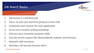 RAPID RESPONSE WORKSHOP 18
Job Search Basics
1. Job Search is a full-time job
2. Focus on your job search by going to Career Link
3. Customize your resume for each application
4. Go to every resume writing workshop
5. Enhance your essential computer skills.
6. Use job search engines like IllinoisJobLink, Indeed, and Monster.
7. Network with everyone.
8. Develop a 30-second elevator pitch.
 