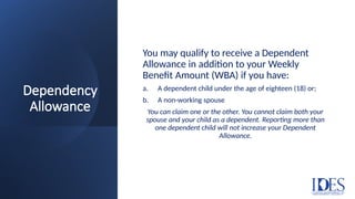 Dependency
Allowance
You may qualify to receive a Dependent
Allowance in addition to your Weekly
Benefit Amount (WBA) if you have:
a. A dependent child under the age of eighteen (18) or;
b. A non-working spouse
You can claim one or the other. You cannot claim both your
spouse and your child as a dependent. Reporting more than
one dependent child will not increase your Dependent
Allowance.
 