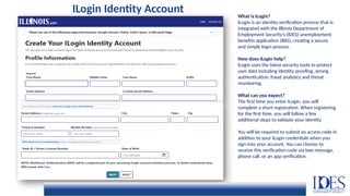 What is ILogin?
ILogin is an identity verification process that is
integrated with the Illinois Department of
Employment Security’s (IDES) unemployment
benefits application (IBIS), creating a secure
and simple login process.
How does ILogin help?
ILogin uses the latest security tools to protect
user data including identity proofing, strong
authentication, fraud analytics and threat
monitoring.
What can you expect?
The first time you enter ILogin, you will
complete a short registration. When registering
for the first time, you will follow a few
additional steps to validate your identity.
You will be required to submit an access code in
addition to your ILogin credentials when you
sign into your account. You can choose to
receive this verification code via text message,
phone call, or an app verification.
ILogin Identity Account
 