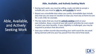 Able, Available,
and Actively
Seeking Work
Able, Available, and Actively Seeking Work
• During each week, you must be willing, ready and able to accept a
suitable job; you must be able to, and available for work.
• Report any unavailable days when you certify. Unavailable days include
days that you are away on vacation or days you must stay at home to care
for a sick child, for example.
• The law states that you must be actively seeking work on your
own initiative. Keep a record of your job search activities for every week
in which you claim benefits. If your eligibility is challenged, you may be
required to produce that document.
• Save your written records documenting your work search for any week
being claimed until one year has passed from the end of that week.
 