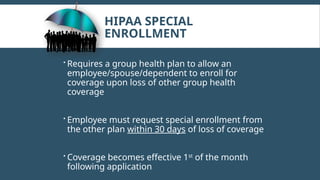 HIPAA SPECIAL
ENROLLMENT
 Requires a group health plan to allow an
employee/spouse/dependent to enroll for
coverage upon loss of other group health
coverage
 Employee must request special enrollment from
the other plan within 30 days of loss of coverage
 Coverage becomes effective 1st
of the month
following application
 