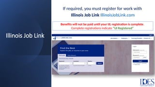 Illinois Job Link
If required, you must register for work with
Illinois Job Link IllinoisJobLink.com
Benefits will not be paid until your IJL registration is complete.
Complete registrations indicate “UI Registered”
 