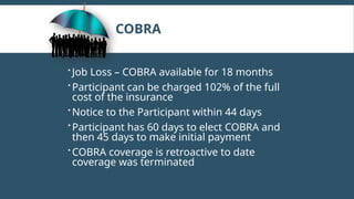 COBRA
 Job Loss – COBRA available for 18 months
 Participant can be charged 102% of the full
cost of the insurance
 Notice to the Participant within 44 days
 Participant has 60 days to elect COBRA and
then 45 days to make initial payment
 COBRA coverage is retroactive to date
coverage was terminated
 
