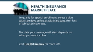 HEALTH INSURANCE
MARKETPLACE
 To qualify for special enrollment, select a plan
within 60 days before or within 60 days after loss
of job-based coverage.
 The date your coverage will start depends on
when you select a plan.
 Visit HealthCare.Gov for more info
 