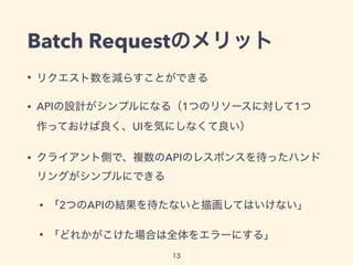 Batch Requestのメリット
• リクエスト数を減らすことができる
• APIの設計がシンプルになる（1つのリソースに対して1つ
作っておけば良く、UIを気にしなくて良い）
• クライアント側で、複数のAPIのレスポンスを待ったハンド
リングがシンプルにできる
• 「2つのAPIの結果を待たないと描画してはいけない」
• 「どれかがこけた場合は全体をエラーにする」
13
 
