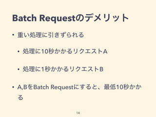 Batch Requestのデメリット
• 重い処理に引きずられる
• 処理に10秒かかるリクエストA
• 処理に1秒かかるリクエストB
• A,BをBatch Requestにすると、最低10秒かか
る
14
 