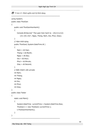 Ngôn Ngữ Lập Trình C# 
 Ví dụ 4.3: Định nghĩa một bộ khởi dựng. 
----------------------------------------------------------------------------- 
using System; 
public class ThoiGian 
{ 
public void ThoiGianHienHanh() 
{ 
Console.WriteLine(“ Thoi gian hien hanh la : {0}/{1}/{2} 
{3}:{4}:{5}”, Ngay, Thang, Nam, Gio, Phut, Giay); 
} 
// Hàm khởi dựng 
public ThoiGian( System.DateTime dt ) 
{ 
Nam = dt.Year; 
Thang = dt.Month; 
Ngay = dt.Day; 
Gio = dt.Hour; 
Phut = dt.Minute; 
Giay = dt.Second; 
} 
// Biến thành viên private 
int Nam; 
int Thang; 
int Ngay; 
int Gio; 
int Phut; 
int Giay; 
} 
public class Tester 
{ 
static void Main() 
{ 
System.DateTime currentTime = System.DateTime.Now; 
ThoiGian t = new ThoiGian( currentTime ); 
t.ThoiGianHienHanh(); 
} 
} 
----------------------------------------------------------------------------- 
Xây Dựng Lớp - Đối Tượng 
95 
 