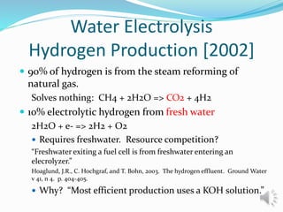 Water Electrolysis
Hydrogen Production [2002]
 90% of hydrogen is from the steam reforming of
natural gas.
Solves nothing: CH4 + 2H2O => CO2 + 4H2
 10% electrolytic hydrogen from fresh water
2H2O + e- => 2H2 + O2
 Requires freshwater. Resource competition?
“Freshwater exiting a fuel cell is from freshwater entering an
elecrolyzer.”
Hoaglund, J.R., C. Hochgraf, and T. Bohn, 2003. The hydrogen effluent. Ground Water
v 41, n 4. p. 404-405.
 Why? “Most efficient production uses a KOH solution.”
 