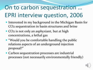 On to carbon sequestration …
EPRI interview question, 2006
 Interested in my background in the Michigan Basin for
CO2 sequestration in basin structures and brine
 CO2 is not only an asphyxiant, but at high
concentrations, a lethal gas
 “Would you be comfortable handling the public
relations aspects of an underground injection
proposal?”
 Carbon sequestration processes are industrial
processes (not necessarily environmentally friendly)
 