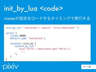 / 3011
init_by_lua <code>
masterが設定をロードするタイミングで実行する
init_by_lua " memcached = require 'resty.memcached' ";
server {
! listen 8888;
! default_type 'text/plain';
! location /init_by {
! ! content_by_lua "
! ! local hello = memcached::get('Hello');
...
! ! ";
! }
}
 
