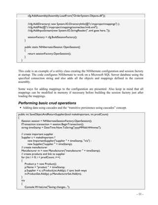 cfg.AddAssembly(Assembly.LoadFrom("OrderSystem.Objects.dll"));

           //cfg.AddDirectory( new System.IO.DirectoryInfo(@"c:myprojectmappings") );
           //cfg.AddFile(@"c:myprojectmappingssomeclass.hmb.xml");
           //cfg.AddInputStream(new System.IO.StringReader("..xml goes here.."));

           sessionFactory = cfg.BuildSessionFactory();
       }

       public static NHibernate.ISession OpenSession()
       {
         return sessionFactory.OpenSession();
       }
  }


This code is an example of a utility class creating the NHibernate configuration and session factory
at startup. The code configures NHibernate to work on a Microsoft SQL Server database using the
specified connection string and also adds all the objects and mappings defined in the current
assembly.

Some ways for adding mappings to the configuration are presented. Also keep in mind that all
mappings can be modified in memory if necessary before building the session factory just after
loading the mappings.

Performing basic crud operations
      Adding data using cascades and the “transitive persistence using cascades” concept.

public int SaveObjectAndReturnSupplier(bool makeImportant, int prodCount)
{
  ISession session = NHibernateSessionFactory.OpenSession();
  ITransaction transaction = session.BeginTransaction();
  string timeStamp = DateTime.Now.ToString("yyyyMMdd-HHmmss");

  // create important supplier
  Supplier s = makeImportant ?
         new ImportantSupplier("supplier " + timeStamp, "n/a") :
         new Supplier("supplier " + timeStamp);
  // create manufacturer
  Manufacturer m = new Manufacturer("manufacturer " + timeStamp);
  // create products and link to supplier
  for (int i = 0; i < prodCount; i++)
  {
      Product p = new Product();
      p.Name = "product " + timeStamp;
      p.Supplier = s; s.ProductList.Add(p); // sync both ways
      m.ProductSet.Add(p); p.ManufacturerSet.Add(m);
  }
  try
  {
      Console.WriteLine("Saving changes...");

                                                                                              - 11 -
 