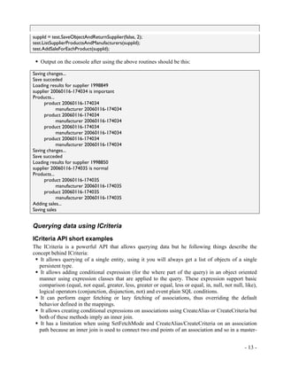 suppId = test.SaveObjectAndReturnSupplier(false, 2);
test.ListSupplierProductsAndManufacturers(suppId);
test.AddSaleForEachProduct(suppId);

   Output on the console after using the above routines should be this:

Saving changes...
Save succeded
Loading results for supplier 1998849
supplier 20060116-174034 is important
Products...
      product 20060116-174034
            manufacturer 20060116-174034
      product 20060116-174034
            manufacturer 20060116-174034
      product 20060116-174034
            manufacturer 20060116-174034
      product 20060116-174034
            manufacturer 20060116-174034
Saving changes...
Save succeded
Loading results for supplier 1998850
supplier 20060116-174035 is normal
Products...
      product 20060116-174035
            manufacturer 20060116-174035
      product 20060116-174035
            manufacturer 20060116-174035
Adding sales...
Saving sales


Querying data using ICriteria
ICriteria API short examples
The ICriteria is a powerful API that allows querying data but he following things describe the
concept behind ICriteria:
   It allows querying of a single entity, using it you will always get a list of objects of a single
  persistent type.
   It allows adding conditional expression (for the where part of the query) in an object oriented
  manner using expression classes that are applied to the query. These expression support basic
  comparison (equal, not equal, greater, less, greater or equal, less or equal, in, null, not null, like),
  logical operators (conjunction, disjunction, not) and event plain SQL conditions.
   It can perform eager fetching or lazy fetching of associations, thus overriding the default
  behavior defined in the mappings.
   It allows creating conditional expressions on associations using CreateAlias or CreateCriteria but
  both of these methods imply an inner join.
   It has a limitation when using SetFetchMode and CreateAlias/CreateCriteria on an association
  path because an inner join is used to connect two end points of an association and so in a master-


                                                                                                    - 13 -
 