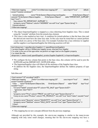 <hibernate-mapping         xmlns="urn:nhibernate-mapping-2.0"             auto-import="true"        default-
access="nosetter.camelcase">
  <joined-subclass      name="OrderSystem.Objects.ImportantSupplier,         OrderSystem.Objects"
extends="OrderSystem.Objects.Supplier,  OrderSystem.Objects"       table="IMPORTANT_SUPPLIER"
lazy=”true”>
   <key column="ID_IMPORTANT_SUPPLIER" />
   <property name="Address" column="ADDRESS" not-null="true" type="System.String" />
  </joined-subclass>
</hibernate-mapping>

    The object ImportantSupplier is mapped as a class inheriting from Supplier class. This is stated
   using the “extends” attribute from the joined-class element.
    This class is also marked as lazy=true. A condition for joined-subclass is that the base class and
   the derived one must have the same lazy state. In this case must be noted that we cannot perform
   a type-check on a proxy of the base class. For example if product has a lazy reference to supplier
   and the supplier is an ImportantSupplier the following assertion will fail:

bool isImportant = typeof(product.Supplier) == typeof(ImportantSupplier);
// product.Supplier will be a NHibernate Supplier proxy, inherited from Supplier
// in order to be sure of the type either we perform an eager load on the Supplier property
// or check like this
isImportant = session.Load( typeof(Supplier), product.Supplier.SupplierId ) is ImportantSupplier;

    We configure the key column that points to the base class, this column will be used to join the
   SUPPLIER and the IMPORTANT_SUPPLIER tables.
    The ImportantSupplier class will inherit all the attributes of the Supplier base class.
    In addition the the Supplier class, the ImportantSupplier defines the Address property of type
   string.

Sale.hbm.xml

<?xml version="1.0" encoding="utf-8"?>
<hibernate-mapping          xmlns="urn:nhibernate-mapping-2.0"       auto-import="true"     default-
access="nosetter.camelcase">
 <class     name="OrderSystem.Objects.Sale,       OrderSystem.Objects"     table="SALE" lazy="true"
mutable="true">
   <id name="SaleId" unsaved-value="0" column="ID_SALE" type="System.Int32">
    <generator class="hilo"/>
   </id>
   <property name="Price" column="PRICE" not-null="true" type="System.Decimal" />
   <many-to-one name="Product" column="FK_PRODUCT" not-null="true" fetch="select" cascade="none"
/>
   <property name="Quantity" column="QUANTITY" not-null="true" type="System.Decimal" />
   <property name="SaleDate" column="SALE_DATE" not-null="true" type="System.DateTime" />
 </class>
</hibernate-mapping>

   This mapping has no new concepts different from the previous mappings.

Although not provided by this example, the one-to-one mapping is similar to the many-to-one
mapping with only some small changes, meaning that for the one-to-one mapping wee have a
                                                                                                       -9-
 