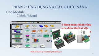 Hỗ trợ thiết kế khuôn ép nhựa, giúp người dùng hoàn thành công
việc đơn giản và nhanh chóng, là một công cụ được thiết kế đặc
biệt cho thiết kế khuôn, quá trình thực hiện tự động và theo trình
tự đơn giản.
7.Mold Wizard
Các Module
PHẦN 2: ỨNG DỤNG VÀ CÁC CHỨC NĂNG
Thiết kế khuôn ép nhựa bằng MoldWizard
36
 