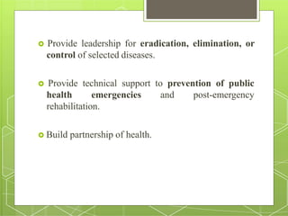  Provide leadership for eradication, elimination, or
control of selected diseases.
 Provide technical support to prevention of public
health emergencies and post-emergency
rehabilitation.
 Build partnership of health.
 
