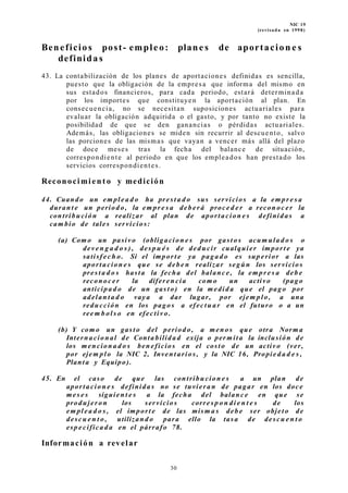 NIC 19
(revisada en 1998)
Beneficios post- empleo: plane s de aportacion e s
definidas
43. La contabilización de los planes de aportaciones definidas es sencilla,
puesto que la obligación de la empresa que informa del mismo en
sus estados financieros, para cada periodo, estará determinada
por los importes que constituyen la aportación al plan. En
consecuencia, no se necesitan suposiciones actuariales para
evaluar la obligación adquirida o el gasto, y por tanto no existe la
posibilidad de que se den ganancias o pérdidas actuariales.
Además, las obligaciones se miden sin recurrir al descuento, salvo
las porciones de las mismas que vayan a vencer más allá del plazo
de doce meses tras la fecha del balance de situación,
correspondiente al periodo en que los empleados han prestado los
servicios correspondientes.
Reconocimi ent o y medición
44. Cuando un em pl e a d o ha pres t a d o sus servicios a la em pr e s a
duran t e un period o, la em pr e s a deb er á proce d e r a recon oc er la
contribución a realizar al plan de aportacion e s definida s a
cam bio de tales servicios:
(a) Como un pasivo (obligacion e s por gast o s acum ula d o s o
dev e n g a d o s ) , des p u é s de dedu cir cualquier impor t e ya
satisf ec h o. Si el impor t e ya paga d o es sup erior a las
aportacion e s que se deb e n realizar segú n los servicios
pres t a d o s hasta la fecha del balanc e, la em pr e s a deb e
reconoc e r la diferen cia com o un activo (pago
anticipa d o de un gas to) en la medid a que el pago por
adelan t a d o vaya a dar lugar, por ejem plo, a una
reducción en los pago s a efectu ar en el futuro o a un
reem b ol s o en efectiv o.
(b) Y com o un gast o del period o, a meno s que otra Norma
Internacion al de Conta bilida d exija o per mit a la inclusión de
los mencion a d o s ben eficios en el costo de un activo (ver,
por ejem plo la NIC 2, Inven t arios , y la NIC 16, Propie d a d e s ,
Planta y Equipo).
45. En el caso de que las contribu cion e s a un plan de
aportacion e s definida s no se tuvieran de pagar en los doce
mes e s siguien t e s a la fecha del balanc e en que se
produjer on los servicios corres p o n di e n t e s de los
em pl e a d o s , el import e de las mism a s deb e ser objeto de
descu e n t o , utilizan d o para ello la tasa de descu e n t o
esp e cifica d a en el párrafo 78.
Información a revelar
30
 