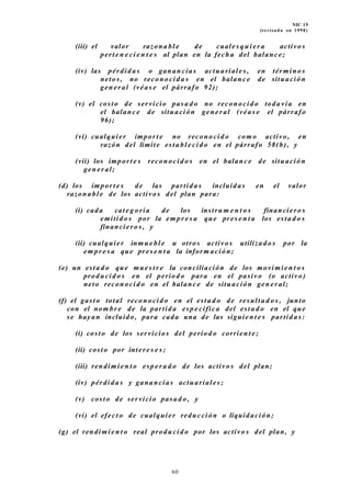 NIC 19
(revisada en 1998)
(iii) el valor razona bl e de cuales q ui er a activo s
pert e n e ci e n t e s al plan en la fecha del balanc e;
(iv) las pérdida s o ganan cia s actuariale s , en términ o s
netos , no reconocid a s en el balanc e de situación
gen er al (véas e el párrafo 92);
(v) el costo de servicio pasa d o no reconocid o toda vía en
el balanc e de situación gen er al (véa s e el párrafo
96);
(vi) cualquier impor t e no reconocid o com o activo, en
razón del límite esta bl e ci d o en el párrafo 58(b), y
(vii) los import e s recon ocid o s en el balanc e de situación
gen er al;
(d) los impor t e s de las partida s incluidas en el valor
razona bl e de los activo s del plan para:
(i) cada cate g o ría de los instru m e n t o s financiero s
emitido s por la em pr e s a que pres e n t a los esta d o s
financiero s , y
(ii) cualquier inmu e bl e u otros activo s utilizado s por la
em pr e s a que pres e n t a la inform ación;
(e) un esta d o que mues t r e la conciliación de los movimie n t o s
producid o s en el periodo para en el pasivo (o activo)
neto reconocid o en el balanc e de situación gen er al;
(f) el gast o total recon ocid o en el esta d o de resulta d o s , junto
con el nom br e de la partida esp e cífica del esta d o en el que
se hayan incluido, para cada una de las siguien t e s partida s:
(i) costo de los servicios del period o corrien t e;
(ii) costo por inter e s e s ;
(iii) rendimie n t o esp er a d o de los activo s del plan;
(iv) pérdida s y ganancias actuariale s;
(v) costo de servicio pasa d o , y
(vi) el efect o de cualquier reducción o liquidación;
(g) el rendimie n t o real produ cid o por los activo s del plan, y
60
 